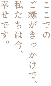 ここでのご縁がきっかけで、私たちは今、幸せです。